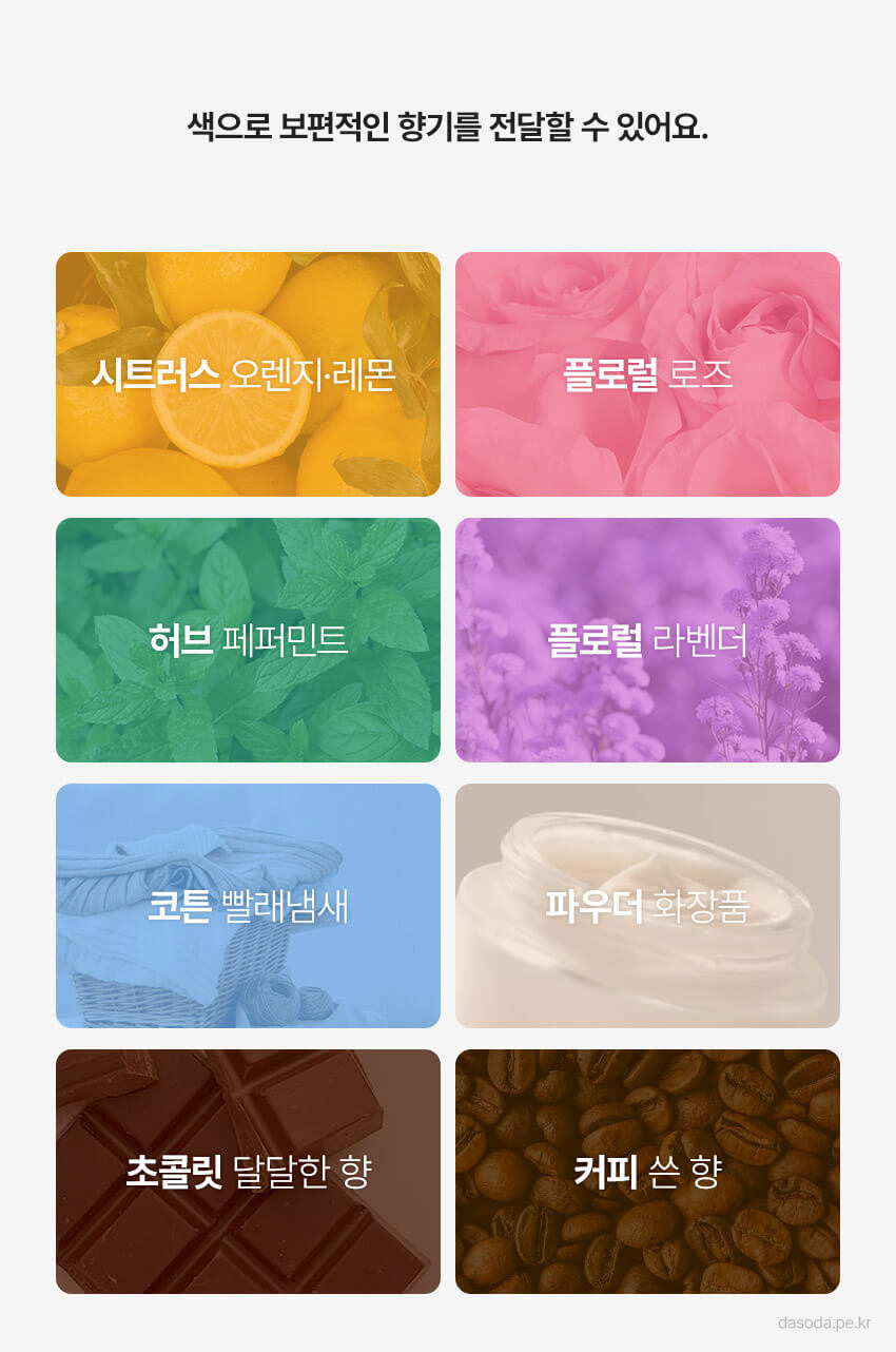 색으로 보편적인 향기를 전달합니다. 시트러스 오렌지 레몬은 노란색, 장미는 분홍색, 민트나 청량한 색은 초록색, 라벤더는 보라색, 코튼은 하늘색, 파우더는 베이지색, 초콜릿은 붉은 계열 갈색, 커피는 노란 계열 갈색